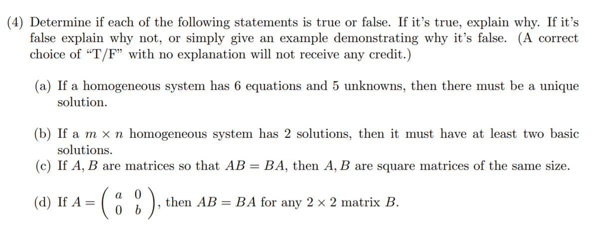 (4) Determine if each of the following statements is true or false. If it's true, explain why. If it's
false explain why not, or simply give an example demonstrating why it's false. (A correct
choice of "T/F" with no explanation will not receive any credit.)
(a) If a homogeneous system has 6 equations and 5 unknowns, then there must be a unique
solution.
(b) If a m x n homogeneous system has 2 solutions, then it must have at least two basic
solutions.
(c) If A, B are matrices so that AB
BA, then A, B are square matrices of the same size.
а
(а) If A %
then AB = BA for any 2 × 2 matrix B.
