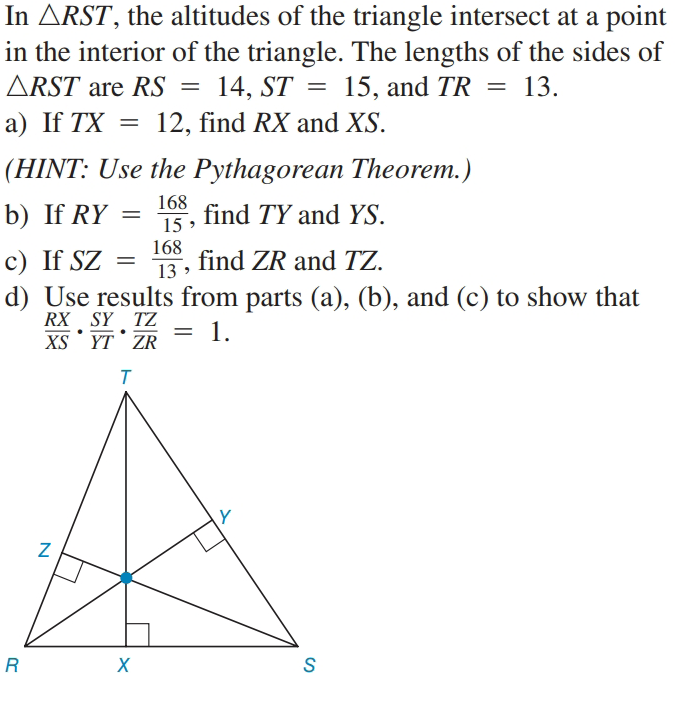 In ARST, the altitudes of the triangle intersect at a point
in the interior of the triangle. The lengths of the sides of
ARST are RS = 14, ST = 15, and TR = 13.
а) If TX
12, find RX and XS.
(HINT: Use the Pythagorean Theorem.)
b) If RY
168
find TY and YS.
15
c) If SZ
168
find ZR and TZ.
13 >
d) Use results from parts (a), (b), and (c) to show that
RX SY TZ
XS YT ZR
1.
Y
R
S
