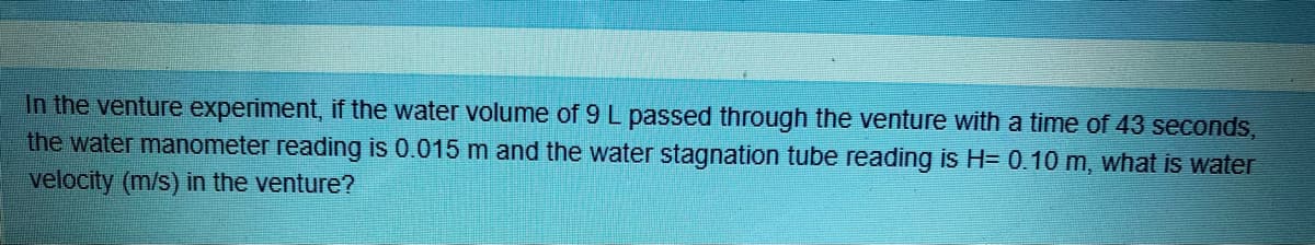 In the venture experiment, if the water volume of 9 L passed through the venture with a time of 43 seconds,
the water manometer reading is 0.015 m and the water stagnation tube reading is H= 0.10 m, what is water
velocity (m/s) in the venture?
