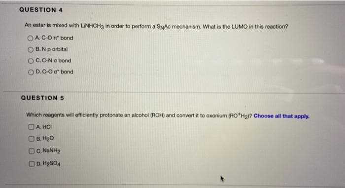 QUESTION 4
An ester is mixed with LINHCH3 in order to perform a SNAC mechanism. What is the LUMO in this reaction?
OA. C-O nº bond
B. Np orbital
OC.C-N a bond
OD. C-O a bond
QUESTION 5
Which reagents will efficiently protonate an alcohol (ROH) and convert it to oxonium (RO H₂)? Choose all that apply.
A. HCI
B. H₂O
C. NaNH,
D. H₂SO4