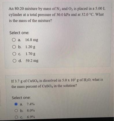 An 80:20 mixture by mass of N₂ and O₂ is placed in a 5.00 L
cylinder at a total pressure of 30.0 kPa and at 32.0 °C. What
is the mass of the mixture?
Select one:
O a. 16.8 mg
O b.
1.20 g
O c. 1.70 g
O d. 59.2 mg
If 3.7 g of CuSO, is dissolved in 5.0 x 10¹ g of H₂O, what is
the mass percent of CuSO, in the solution?
Select one:
a. 7.4%
Ob. 8.0%
OC. 6.9%
