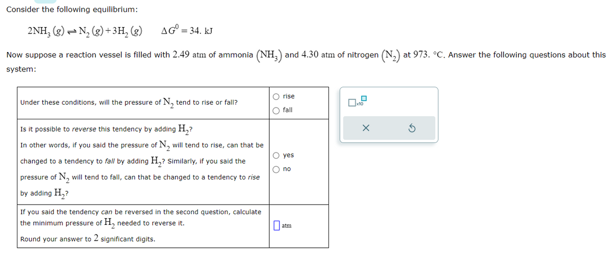 Consider the following equilibrium:
2NH3(g) = N₂(g) + 3H₂(g)
Now suppose a reaction vessel is filled with 2.49 atm of ammonia (NH3) and 4.30 atm of nitrogen (N₂) at 973. °C. Answer the following questions about this
system:
AG = 34. kJ
Under these conditions, will the pressure of N₂ tend to rise or fall?
Is it possible to reverse this tendency by adding H₂?
In other words, if you said the pressure of N₂ will tend to rise, can that be
changed to a tendency to fall by adding H₂? Similarly, if you said the
pressure of N₂ will tend to fall, can that be changed to a tendency to rise
by adding H₂?
If you said the tendency can be reversed in the second question, calculate
the minimum pressure of H₂ needed to reverse it.
Round your answer to 2 significant digits.
O rise
O fall
O yes
O no
atm
0
x10
X