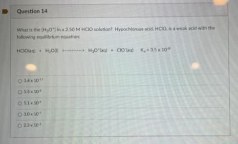 Question 14
What is the [H₂O') in a 2.50 M HCIO solution? Hypochlorous acid, HCIO, is a weak acid with the
following equilibrium equation:
HCIO(aq) + H₂O <-> H₂O'(aq) CIO'(aq) K₁-3.5 x 10
034x 10¹1
955 10:
05.1×10
- 3.0x 10
O 23x10²