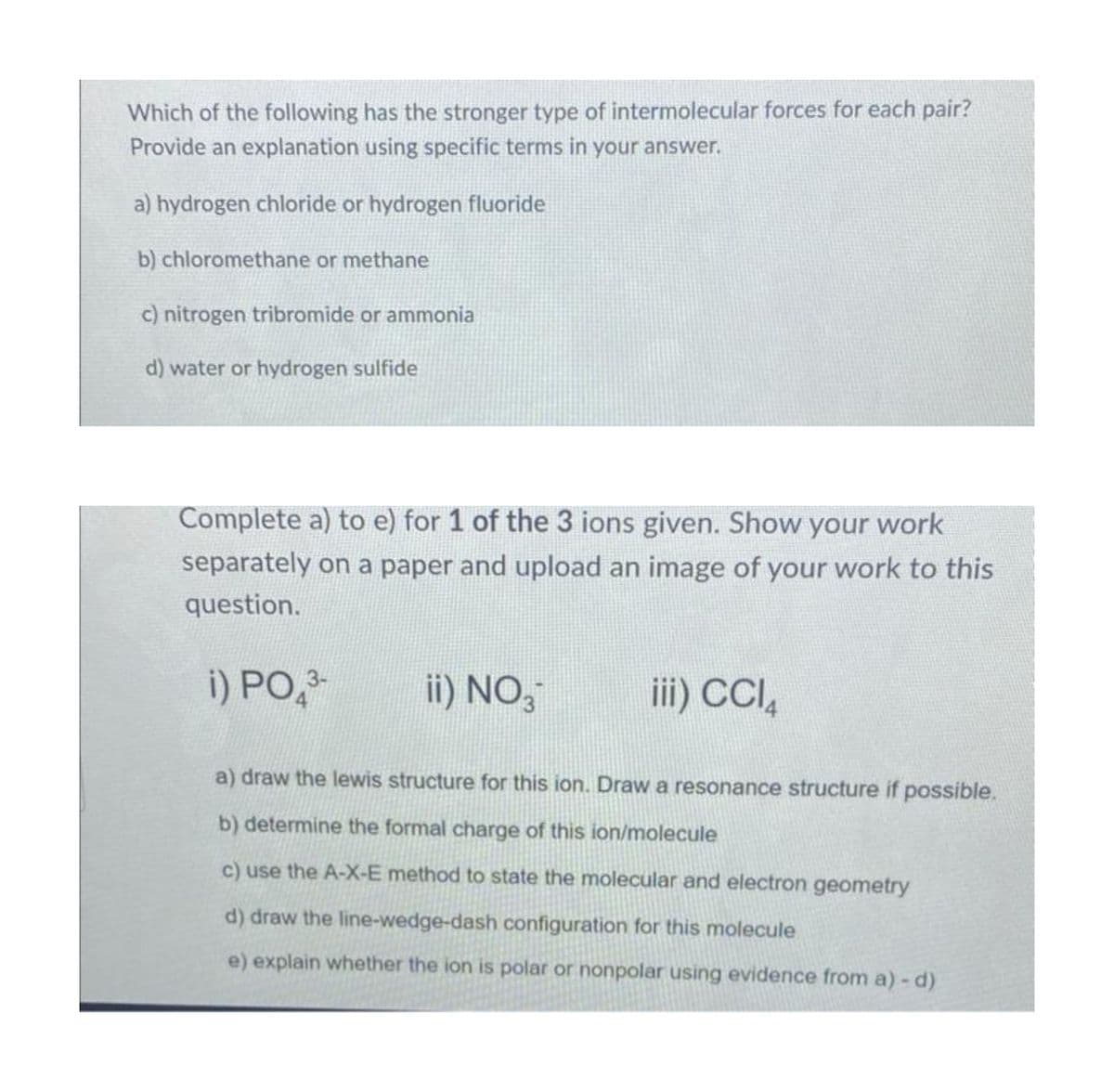 Which of the following has the stronger type of intermolecular forces for each pair?
Provide an explanation using specific terms in your answer.
a) hydrogen chloride or hydrogen fluoride
b) chloromethane or methane
c) nitrogen tribromide or ammonia
d) water or hydrogen sulfide
Complete a) to e) for 1 of the 3 ions given. Show your work
separately on a paper and upload an image of your work to this
question.
i) PO 3-
ii) NO 3
iii) CCl4
a) draw the lewis structure for this ion. Draw a resonance structure if possible.
b) determine the formal charge of this ion/molecule
c) use the A-X-E method to state the molecular and electron geometry
d) draw the line-wedge-dash configuration for this molecule
e) explain whether the ion is polar or nonpolar using evidence from a) - d)