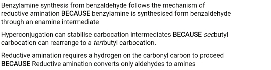 Benzylamine synthesis from benzaldehyde follows the mechanism of
reductive amination BECAUSE benzylamine is synthesised form benzaldehyde
through an enamine intermediate
Hyperconjugation can stabilise carbocation intermediates BECAUSE secbutyl
carbocation can rearrange to a tertbutyl carbocation.
Reductive amination requires a hydrogen on the carbonyl carbon to proceed
BECAUSE Reductive amination converts only aldehydes to amines
