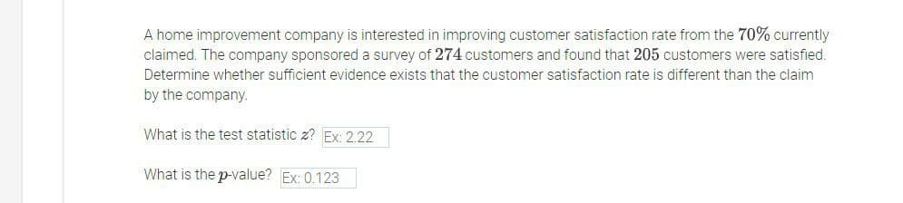 A home improvement company is interested in improving customer satisfaction rate from the 70% currently
claimed. The company sponsored a survey of 274 customers and found that 205 customers were satisfied.
Determine whether sufficient evidence exists that the customer satisfaction rate is different than the claim
by the company.
What is the test statistic z? Ex: 2.22
What is the p-value? Ex: 0.123
