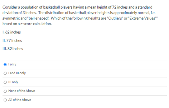 Consider a population of basketball players having a mean height of 72 inches and a standard
deviation of 3 inches. The distribution of basketball player heights is approximately normal, i.e.
symmetric and "bell-shaped". Which of the following heights are "Outliers" or "Extreme Values"
based on a z-score calculation.
1. 62 inches
II. 77 inches
III. 82 inches
I only
O l and Ill only
O Ill only
None of the Above
