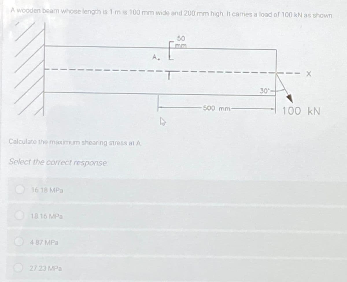 A wooden beam whose length is 1 m is 100 mm wide and 200 mm high It carries a load of 100 kN as shown
50
mm
A.
30
500mm
100 kN
Calculate the maximum shearing stress at A.
Select the correct response
O16 18 MPa
18.16 MPa
4 87 MPa
O27.23 MPa
