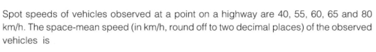 Spot speeds of vehicles observed at a point on a highway are 40, 55, 60, 65 and 80
km/h. The space-mean speed (in km/h, round off to two decimal places) of the observed
vehicles is