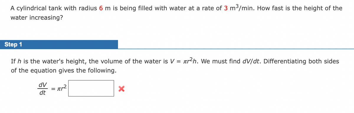 A cylindrical tank with radius 6 m is being filled with water at a rate of 3 m³/min. How fast is the height of the
water increasing?
Step 1
If h is the water's height, the volume of the water is V = tr²h. We must find dV/dt. Differentiating both sides
of the equation gives the following.
dV
= ar²
dt
