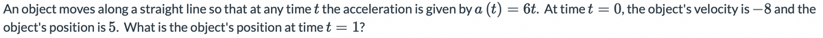 0, the object's velocity is –8 and the
An object moves along a straight line so that at any time t the acceleration is given by a (t)
object's position is 5. What is the object's position at time t = 1?
6t. At time t
