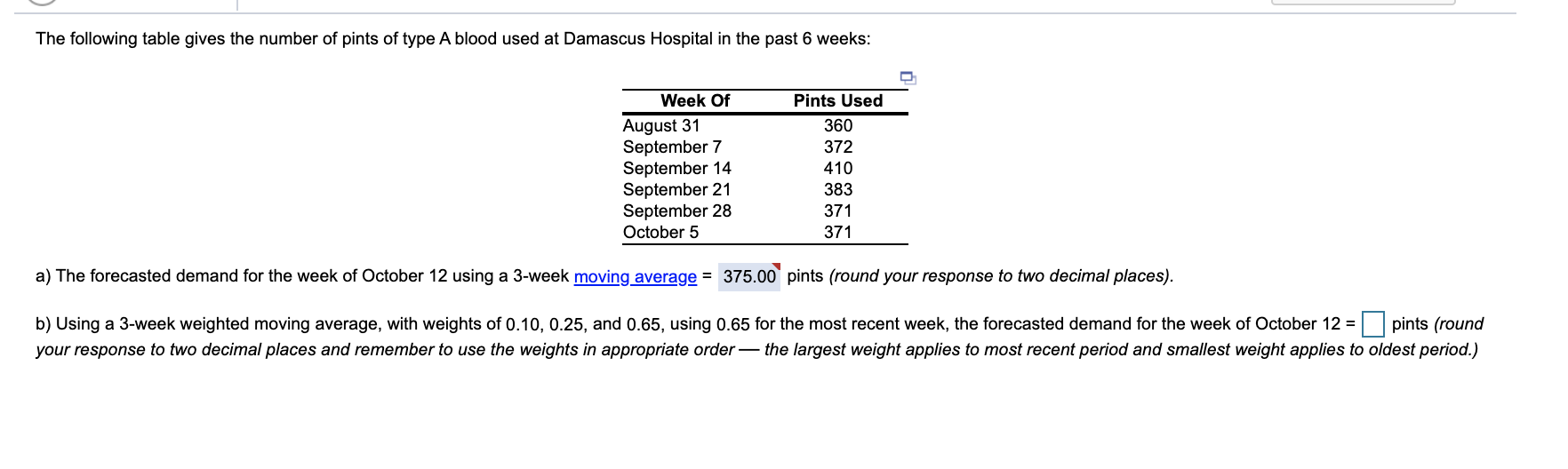 The following table gives the number of pints of type A blood used at Damascus Hospital in the past 6 weeks:
Week Of
Pints Used
August 31
September 7
September 14
September 21
September 28
October 5
360
372
410
383
371
371
a) The forecasted demand for the week of October 12 using a 3-week moving average = 375.00 pints (round your response to two decimal places).
b) Using a 3-week weighted moving average, with weights of 0.10, 0.25, and 0.65, using 0.65 for the most recent week, the forecasted demand for the week of October 12 =
pints (round
your response to two decimal places and remember to use the weights in appropriate order– the largest weight applies to most recent period and smallest weight applies to oldest period.)
