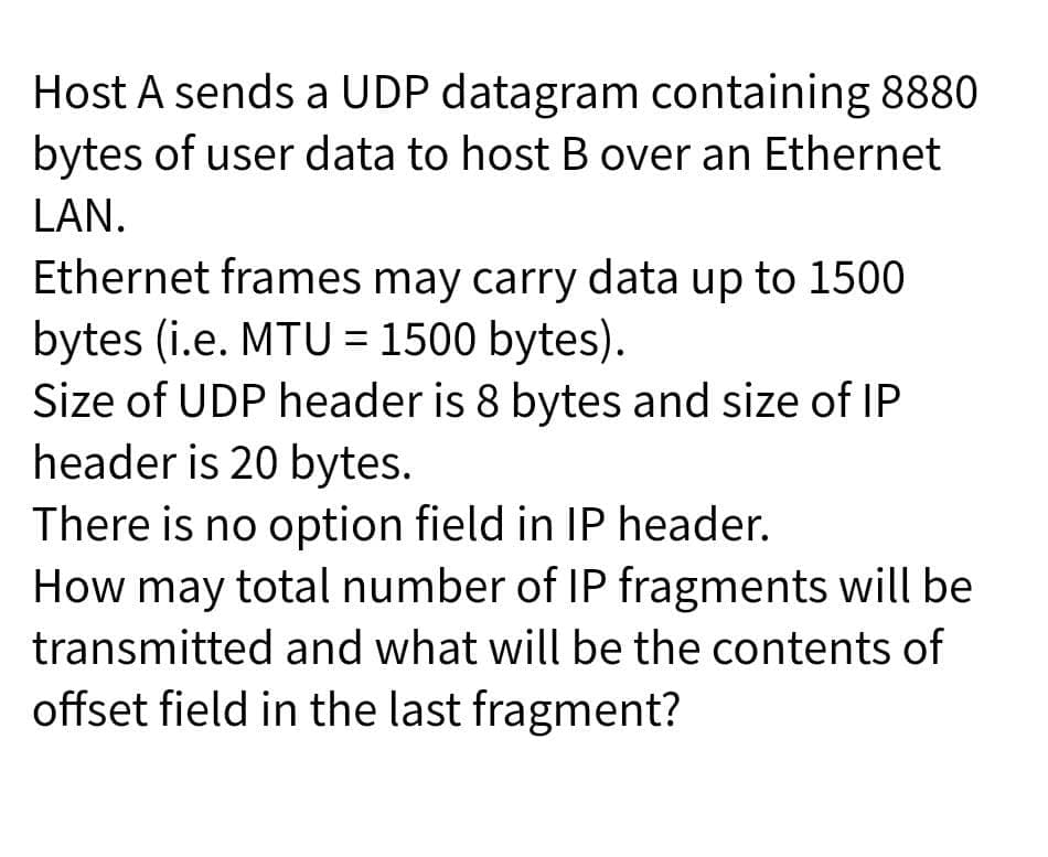 Host A sends a UDP datagram containing 8880
bytes of user data to host B over an Ethernet
LAN.
Ethernet frames may carry data up to 1500
bytes (i.e. MTU = 1500 bytes).
Size of UDP header is 8 bytes and size of IP
header is 20 bytes.
There is no option field in IP header.
How may total number of IP fragments will be
transmitted and what will be the contents of
offset field in the last fragment?
