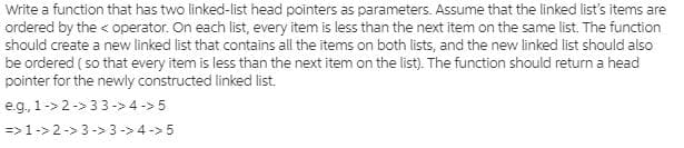 Write a function that has two linked-list head pointers as parameters. Assume that the linked list's items are
ordered by the < operator. On each list, every item is less than the next item on the same list. The function
should create a new linked list that contains all the items on both lists, and the new linked list should also
be ordered ( so that every item is less than the next item on the list). The function should return a head
pointer for the newly constructed linked list.
e.g, 1-> 2-> 33 ->4 -> 5
=>1-> 2-> 3-> 3-> 4 ->5
