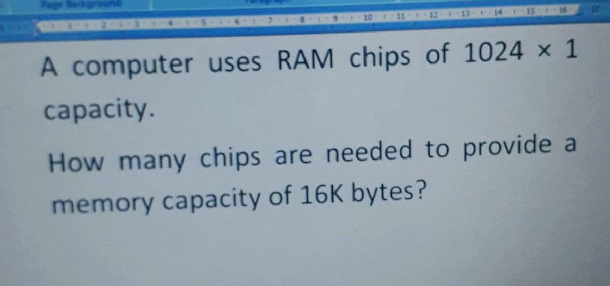 10
11
12
13
14
15 16
A computer uses RAM chips of 1024 x 1
capacity.
How many chips are needed to provide a
memory capacity of 16K bytes?
