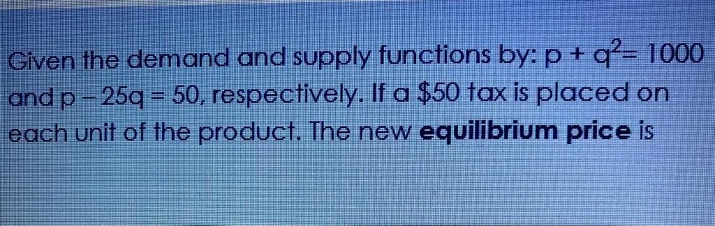 Given the demand and supply functions by: p + q²= 1000
and p-25q = 50, respectively. If a $50 tax is placed on
each unit of the product. The new equilibrium price is
