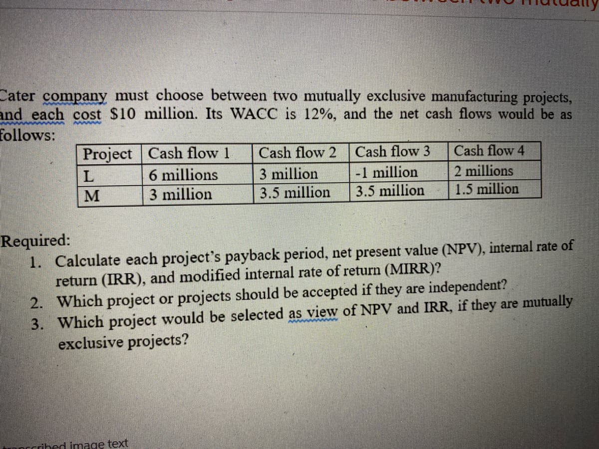 Cater company must choose between two mutually exclusive manufacturing projects,
and each cost $10 million. Its WACC is 12%, and the net cash flows would be as
follows:
Project Cash flow 1
Cash flow 2
Cash flow 3
Cash flow 4
L
6 millions
3 million
3.5 million
-1 million
2 millions
1.5 million
M
3 million
3.5 million
Required:
1. Calculate each project's payback period, net present value (NPV), internal rate of
return (IRR), and modified internal rate of return (MIRR)?
2. Which project or projects should be accepted if they are independent?
3. Which project would be selected as view of NPV and IRR, if they are mutually
exclusive projects?
Scribed image text
