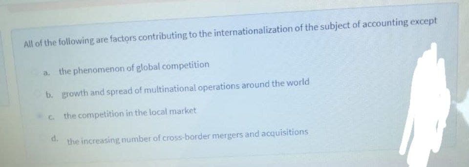 All of the following are factors contributing to the internationalization of the subject of accounting except
a. the phenomenon of global competition
b. growth and spread of multinational operations around the world
c the competition in the local market
d.
the increasing number of cross-border mergers and acquisitions
