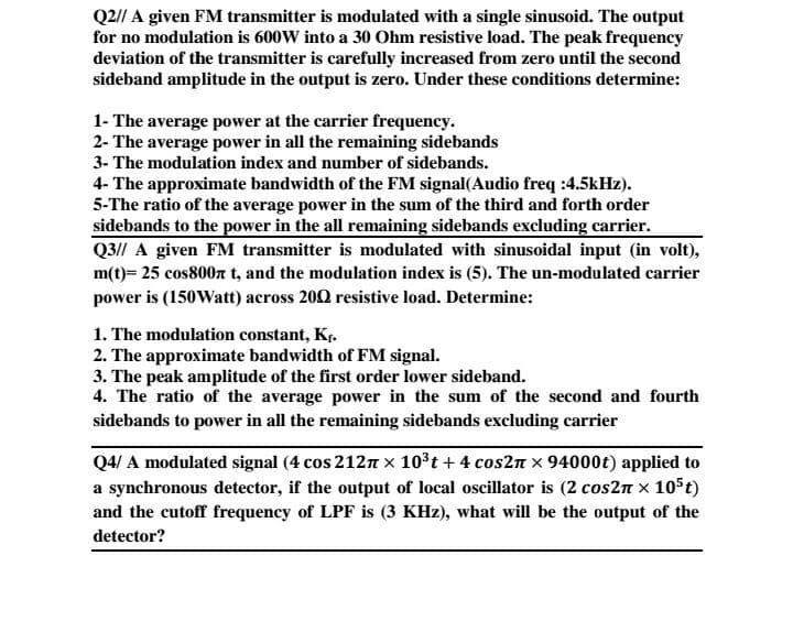 Q2// A given FM transmitter is modulated with a single sinusoid. The output
for no modulation is 600W into a 30 Ohm resistive load. The peak frequency
deviation of the transmitter is carefully increased from zero until the second
sideband amplitude in the output is zero. Under these conditions determine:
1- The average power at the carrier frequency.
2- The average power in all the remaining sidebands
3- The modulation index and number of sidebands.
4- The approximate bandwidth of the FM signal(Audio freq :4.5kHz).
5-The ratio of the average power in the sum of the third and forth order
sidebands to the power in the all remaining sidebands excluding carrier.
Q3// A given FM transmitter is modulated with sinusoidal input (in volt),
m(t)= 25 cos800n t, and the modulation index is (5). The un-modulated carrier
power is (150Watt) across 200 resistive load. Determine:
1. The modulation constant, Kr.
2. The approximate bandwidth of FM signal.
3. The peak amplitude of the first order lower sideband.
4. The ratio of the average power in the sum of the second and fourth
sidebands to power in all the remaining sidebands excluding carrier
Q4/ A modulated signal (4 cos 212n x 103t + 4 cos2n x 94000t) applied to
a synchronous detector, if the output of local oscillator is (2 cos2n x 105t)
and the cutoff frequency of LPF is (3 KHz), what will be the output of the
detector?
