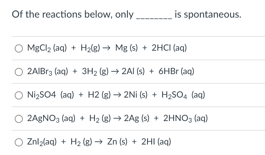 Of the reactions below, only
is spontaneous.
MgCl₂ (aq) + H₂(g) → Mg (s) + 2HCl(aq)
2AIBr3 (aq) + 3H₂ (g) → 2Al(s) + 6HBr (aq)
O Ni₂SO4 (aq) + H2 (g) → 2Ni (s) + H₂SO4 (aq)
O 2AgNO3(aq) + H₂ (g) → 2Ag (s) + 2HNO3(aq)
Znl₂(aq) + H₂ (g) → Zn (s) + 2HI (aq)