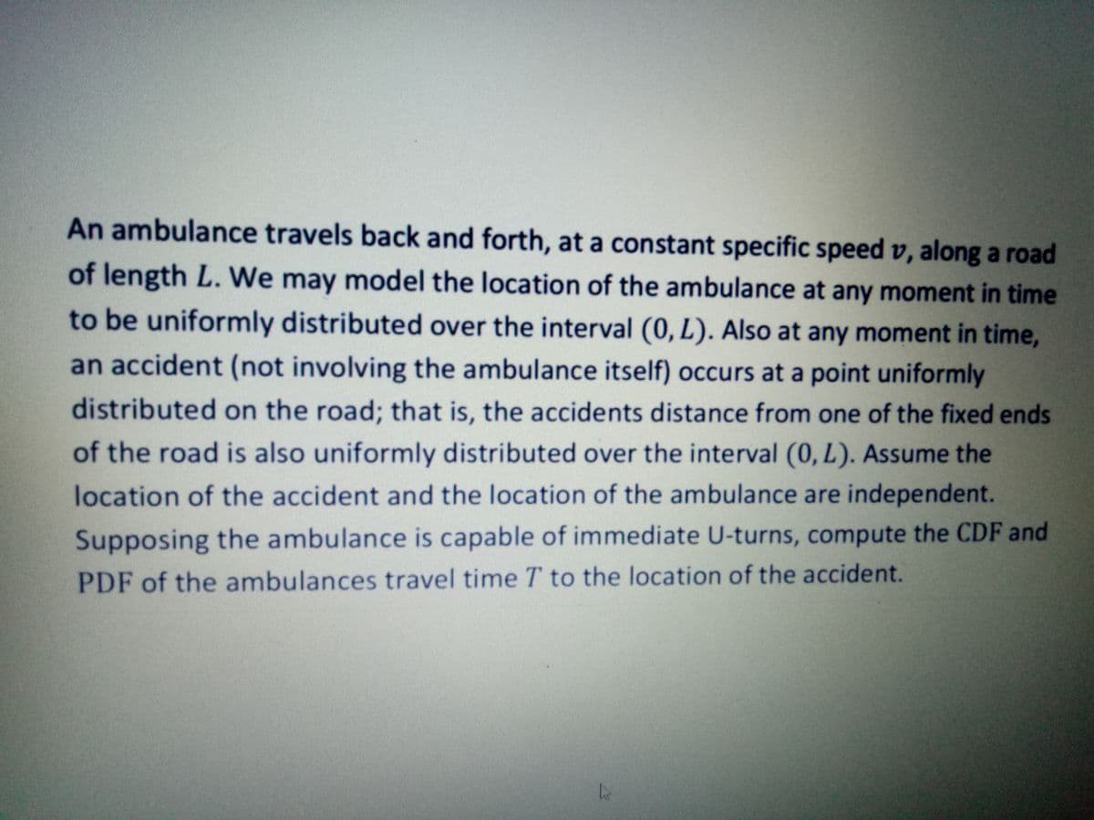 An ambulance travels back and forth, at a constant specific speed v, along a road
of length L. We may model the location of the ambulance at any moment in time
to be uniformly distributed over the interval (0, L). Also at any moment in time,
an accident (not involving the ambulance itself) occurs at a point uniformly
distributed on the road; that is, the accidents distance from one of the fixed ends
of the road is also uniformly distributed over the interval (0, L). Assume the
location of the accident and the location of the ambulance are independent.
Supposing the ambulance is capable of immediate U-turns, compute the CDF and
PDF of the ambulances travel timeT to the location of the accident.

