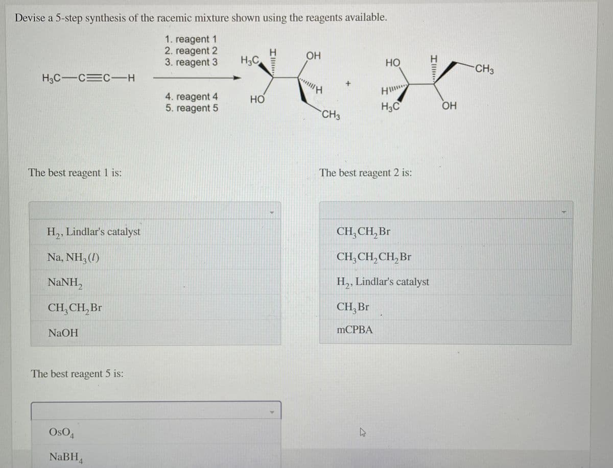 Devise a 5-step synthesis of the racemic mixture shown using the reagents available.
1. reagent 1
2. reagent 2
3. reagent 3
OH
H3C
Но
CH3
H3C-CEC-H
4. reagent 4
5. reagent 5
Но
H3C
OH
CH3
The best reagent 1 is:
The best reagent 2 is:
H,, Lindlar's catalyst
CH, CH, Br
Na, NH3 (1)
CH; CH, CH, Br
NaNH,
H,, Lindlar's catalyst
CH, CH, Br
CH, Br
NaOH
MCPBA
The best reagent 5 is:
OsO4
NaBH4
