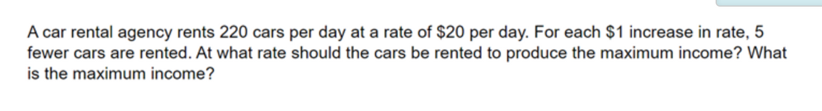 A car rental agency rents 220 cars per day at a rate of $20 per day. For each $1 increase in rate, 5
fewer cars are rented. At what rate should the cars be rented to produce the maximum income? What
is the maximum income?
