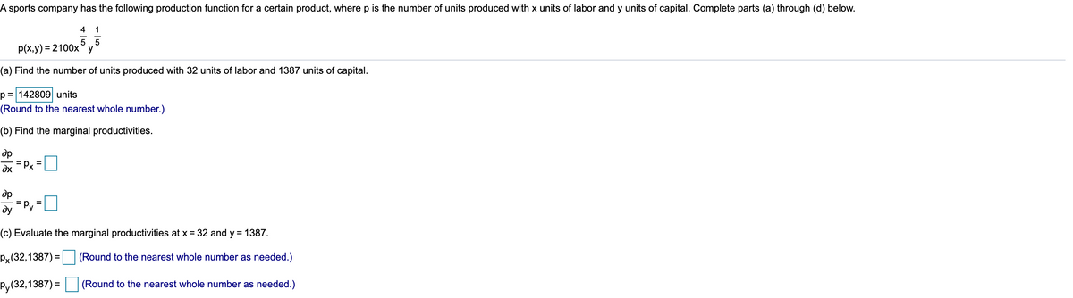 A sports company has the following production function for a certain product, where p is the number of units produced with x units of labor and y units of capital. Complete parts (a) through (d) below.
4
1
5 5
p(x,y) = 2100xy
(a) Find the number of units produced with 32 units of labor and 1387 units of capital.
p = 142809 units
(Round to the nearest whole number.)
(b) Find the marginal productivities.
dp
= Px
dp
Py
%3D
dy
(c) Evaluate the marginal productivities at x = 32 and y = 1387.
Px(32,1387) =
(Round to the nearest whole number as needed.)
Py(32,1387) =
(Round to the nearest whole number as needed.)
