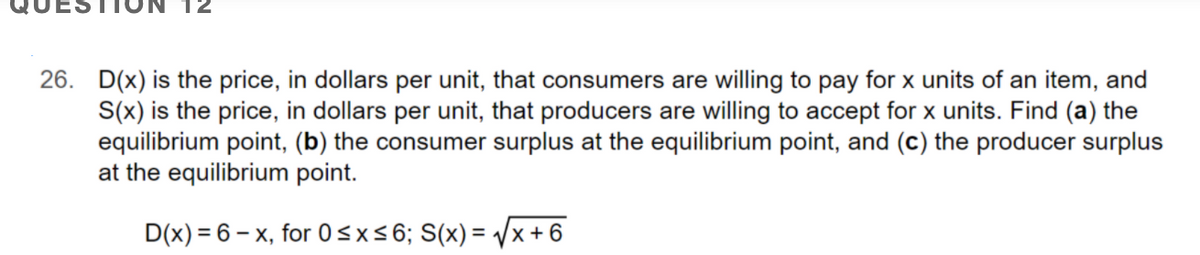 26. D(x) is the price, in dollars per unit, that consumers are willing to pay for x units of an item, and
S(x) is the price, in dollars per unit, that producers are willing to accept for x units. Find (a) the
equilibrium point, (b) the consumer surplus at the equilibrium point, and (c) the producer surplus
at the equilibrium point.
D(x) = 6 – x, for 0<x<6; S(x) = /x+ 6

