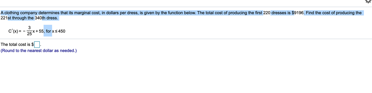 A clothing company determines that its marginal cost, in dollars per dress, is given by the function below. The total cost of producing the first 220 dresses is $9196. Find the cost of producing the
221st through the 340th dress.
c'(x) =
25
Ex+55, for x< 450
The total cost is $
(Round to the nearest dollar as needed.)
