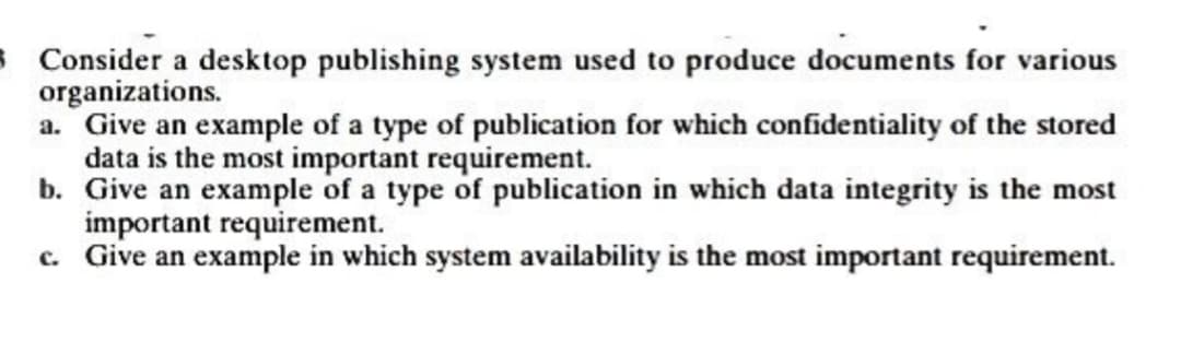 3 Consider a desktop publishing system used to produce documents for various
organizations.
a. Give an example of a type of publication for which confidentiality of the stored
data is the most important requirement.
b. Give an example of a type of publication in which data integrity is the most
important requirement.
c. Give an example in which system availability is the most important requirement.