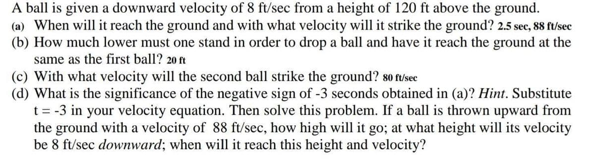 A ball is given a downward velocity of 8 ft/sec from a height of 120 ft above the ground.
(a) When will it reach the ground and with what velocity will it strike the ground? 2.5 sec, 88 ft/sec
(b) How much lower must one stand in order to drop a ball and have it reach the ground at the
same as the first ball? 20 ft
(c) With what velocity will the second ball strike the ground? 80 ft/sec
(d) What is the significance of the negative sign of -3 seconds obtained in (a)? Hint. Substitute
t = -3 in your velocity equation. Then solve this problem. If a ball is thrown upward from
the ground with a velocity of 88 ft/sec, how high will it go; at what height will its velocity
be 8 ft/sec downward; when will it reach this height and velocity?