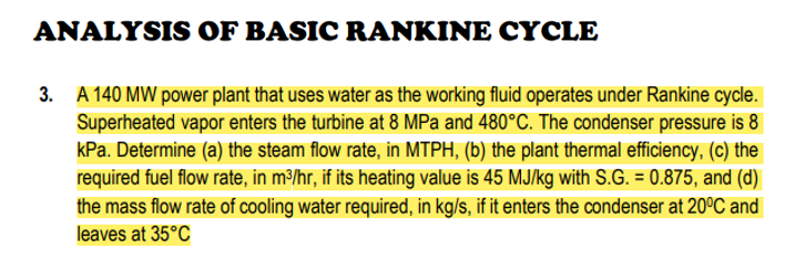 ANALYSIS OF BASIC RANKINE CYCLE
3. A 140 MW power plant that uses water as the working fluid operates under Rankine cycle.
Superheated vapor enters the turbine at 8 MPa and 480°C. The condenser pressure is 8
kPa. Determine (a) the steam flow rate, in MTPH, (b) the plant thermal efficiency, (c) the
required fuel flow rate, in m³/hr, if its heating value is 45 MJ/kg with S.G. = 0.875, and (d)
the mass flow rate of cooling water required, in kg/s, if it enters the condenser at 20°C and
leaves at 35°C