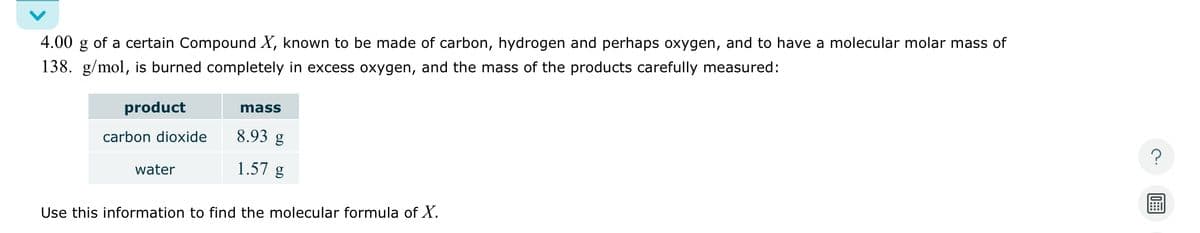 4.00 g of a certain Compound X, known to be made of carbon, hydrogen and perhaps oxygen, and to have a molecular molar mass of
138. g/mol, is burned completely in excess oxygen, and the mass of the products carefully measured:
product
mass
carbon dioxide
8.93 g
water
1.57 g
Use this information to find the molecular formula of X.
?