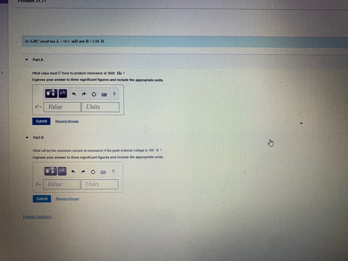 Problem 21.71
An LRC circuit has L = 14.5 mH and R = 5.50n.
Part A
What value must C have to produce resonance at 3600 Hz ?
Express your answer to three significant figures and include the appropriate units.
?
C =
Value
Units
Submit
Request Answer
Part B
What will be the maximum current at resonance if the peak external voltage is 190 V ?
Express your answer to three significant figures and include the appropriate units.
I =
Value
Units
Submit
Request Answer
Provide Feedback

