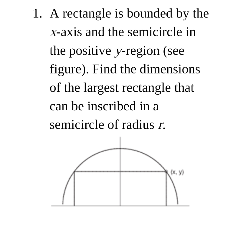 1. A rectangle is bounded by the
X-axis and the semicircle in
the positive y-region (see
figure). Find the dimensions
of the largest rectangle that
can be inscribed in a
semicircle of radius r.
(x, y)

