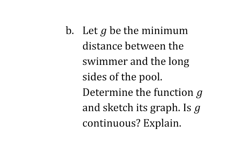 Let g be the minimum
distance between the
swimmer and the long
sides of the pool.
Determine the function g
and sketch its graph. Is g
continuous? Explain.
