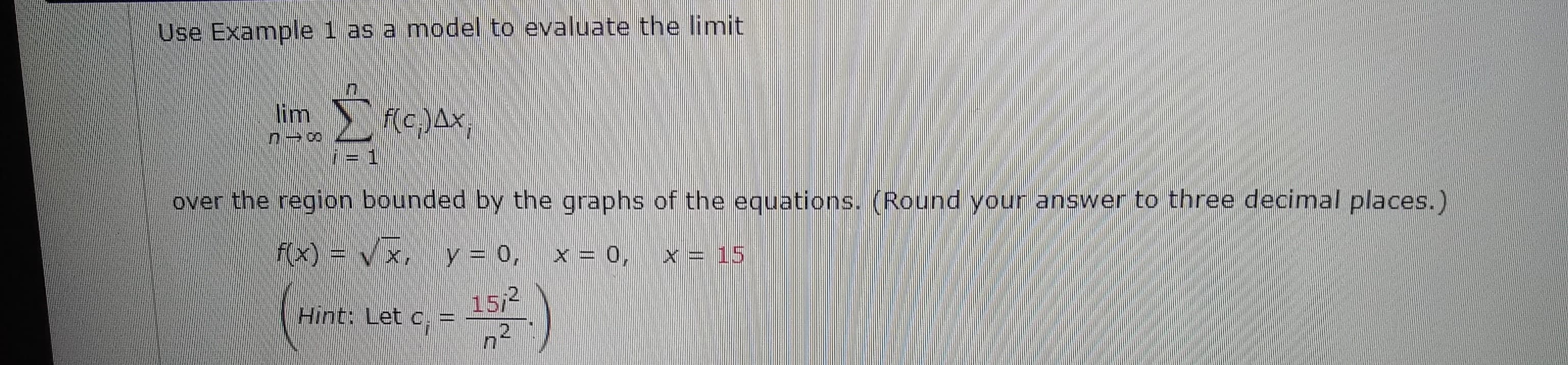 Use Example 1 as a model to evaluate the limit
lim
f(c,.)Ax,
over the region bounded by the graphs of the equations. (Round your answer to three decimal places.)
f(x) = v x, y = 0, x = o,
x = 15
Hint: Let c, =
15/2
