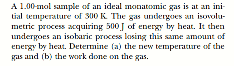 A 1.00-mol sample of an ideal monatomic gas is at an ini-
tial temperature of 300 K. The gas undergoes an isovolu-
metric process acquiring 500 J of energy by heat. It then
undergoes an isobaric process losing this same amount of
energy by heat. Determine (a) the new temperature of the
gas and (b) the work done on the gas.

