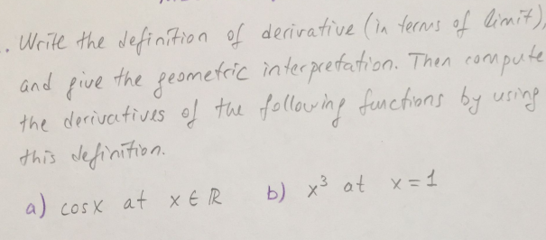 Write the definition of derivative (in ternus of limit),
and pive
the derivetives of the following functions by using
this definition.
the
geometric interpretation. Then compute
a) cosx at xER
b) x3 at x= 1
