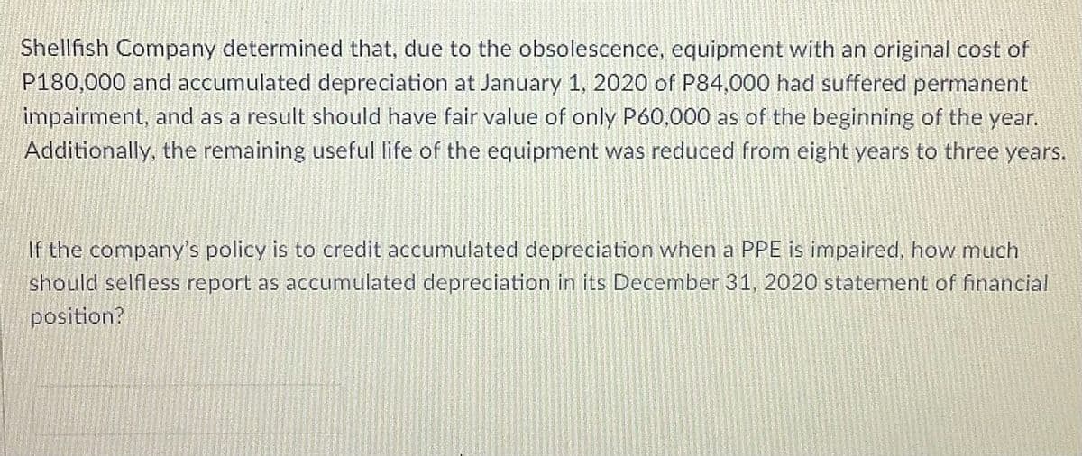 Shellfish Company determined that, due to the obsolescence, equipment with an original cost of
P180,000 and accumulated depreciation at January 1, 2020 of P84,000 had suffered permanent
impairment, and as a result should have fair value of only P60,000 as of the beginning of the year.
Additionally, the remaining useful life of the equipment was reduced from eight years to three years.
If the company's policy is to credit accumulated depreciation when a PPE is impaired, how much
should selfless report as accumulated depreciation in its December 31, 2020 statement of financial
position?
