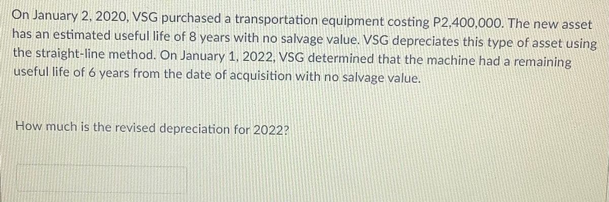 On January 2, 2020, VSG purchased a transportation equipment costing P2,400,000. The new asset
has an estimated useful life of 8 years with no salvage value. VSG depreciates this type of asset using
the straight-line method. On January 1, 2022, VSG determined that the machine had a remaining
useful life of 6 years from the date of acquisition with no salvage value.
How much is the revised depreciation for 2022?
