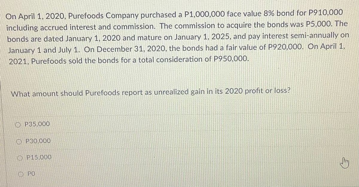 On April 1, 2020, Purefoods Company purchased a P1,000,000 face value 8% bond for P910,000
including accrued interest and commission. The commission to acquire the bonds was P5,000. The
bonds are dated January 1, 2020 and mature on January 1, 2025, and pay interest semi-annually on
January 1 and July 1. On December 31, 2020, the bonds had a fair value of P920,000. On April 1,
2021, Purefoods sold the bonds for a total consideration of P950,000.
What amount should Purefoods report as unrealized gain in its 2020 profit or loss?
O P35.000
O P30.000
O P15.000
O PO
