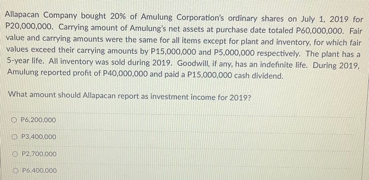 Allapacan Company bought 20% of Amulung Corporation's ordinary shares on July 1, 2019 for
P20,000,000. Carrying amount of Amulung's net assets at purchase date totaled P60,000,000. Fair
value and carrying amounts were the same for all items except for plant and inventory, for which fair
values exceed their carrying amounts by P15,000,000 and P5,000,000 respectively. The plant has a
5-year life. All inventory was sold during 2019. Goodwill, if any, has an indefinite life. During 2019,
Amulung reported profit of P40,000,000 and paid a P15.000,000 cash dividend.
What amount should Allapacan report as investment income for 2019?
O P6,200,000
O P3,400,000
O P2.700,000
O P6.400.000
