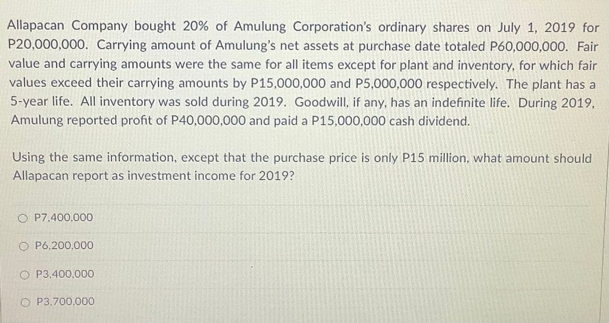 Allapacan Company bought 20% of Amulung Corporation's ordinary shares on July 1, 2019 for
P20,000,000. Carrying amount of Amulung's net assets at purchase date totaled P60,000,000. Fair
value and carrying amounts were the same for all items except for plant and inventory, for which fair
values exceed their carrying amounts by P15,000,000 and P5,000,000 respectively. The plant has a
5-year life. All inventory was sold during 2019. Goodwill, if any, has an indefinite life. During 2019,
Amulung reported profit of P40,000,000 and paid a P15,000,000 cash dividend.
Using the same information, except that the purchase price is only P15 million, what amount should
Allapacan report as investment income for 2019?
O P7,400.000
O P6,200,000
O P3.400,000
O P3,700,000
