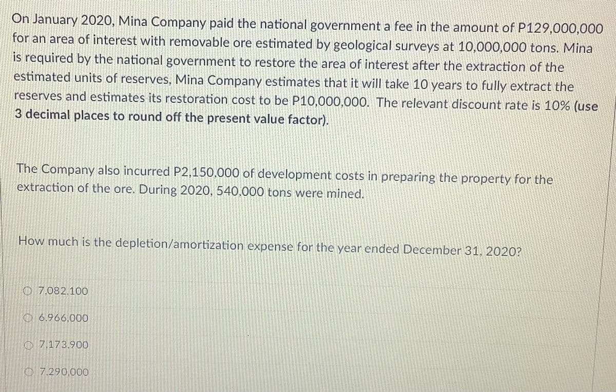On January 2020, Mina Company paid the national government a fee in the amount of P129,000,000
for an area of interest with removable ore estimated by geological surveys at 10,000,000 tons. Mina
is required by the national government to restore the area of interest after the extraction of the
estimated units of reserves, Mina Company estimates that it will take 10 years to fully extract the
reserves and estimates its restoration cost to be P10,000,000. The relevant discount rate is 10% (use
3 decimal places to round off the present value factor).
The Company also incurred P2,150.000 of development costs in preparing the property for the
extraction of the ore. During 2020, 540,000 tons were mined.
How much is the depletion/amortization expense for the year ended December 31, 2020?
O 7.082.100
O 6.966,000
O 7,173.900
O 7.290,000
