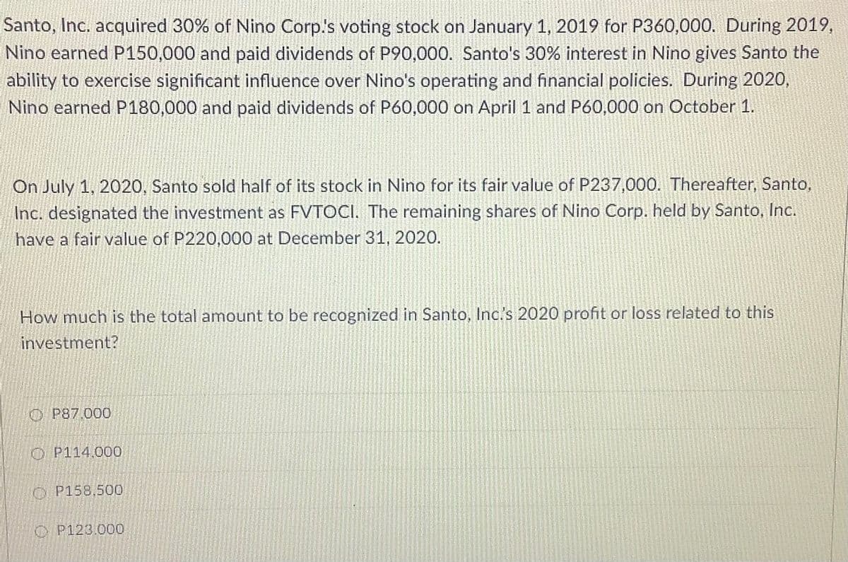 Santo, Inc. acquired 30% of Nino Corp's voting stock on January 1, 2019 for P360,000. During 2019,
Nino earned P150,000 and paid dividends of P90,000. Santo's 30% interest in Nino gives Santo the
ability to exercise significant influence over Nino's operating and financial policies. During 2020,
Nino earned P180,000 and paid dividends of P60,000 on April 1 and P60,000 on October 1.
On July 1, 2020, Santo sold half of its stock in Nino for its fair value of P237,000. Thereafter, Santo,
Inc. designated the investment as FVTOCI. The remaining shares of Nino Corp. held by Santo, Inc.
have a fair value of P220,000 at December 31, 2020.
How much is the total amount to be recognized in Santo, Inc.s 2020 profit or loss related to this
investment?
O P87.000
O P114.000
O P158,500
O P123.000
