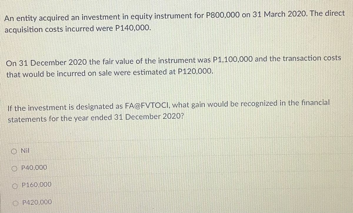 An entity acquired an investment in equity instrument for P800,000 on 31 March 2020. The direct
acquisition costs incurred were P140,000.
On 31 December 2020 the fair value of the instrument was P1,100,000 and the transaction costs
that would be incurred on sale were estimated at P120,000.
If the investment is designated as FA@FVTOCI, what gain would be recognized in the financial
statements for the year ended 31 December 2020?
O Nil
O P40,000
O P160.000
O P420.000
