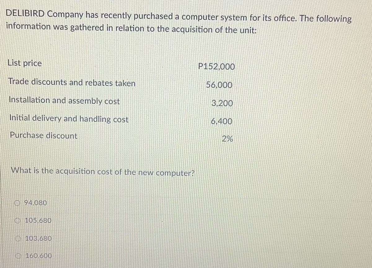 DELIBIRD Company has recently purchased a computer system for its office. The following
information was gathered in relation to the acquisition of the unit:
List price
P152,000
Trade discounts and rebates taken
56,000
Installation and assembly cost
3,200
Initial delivery and handling cost
6,400
Purchase discount
2%
What is the acquisition cost of the new computer?
O94.080
O 105.680
O 103,680
O160.600
