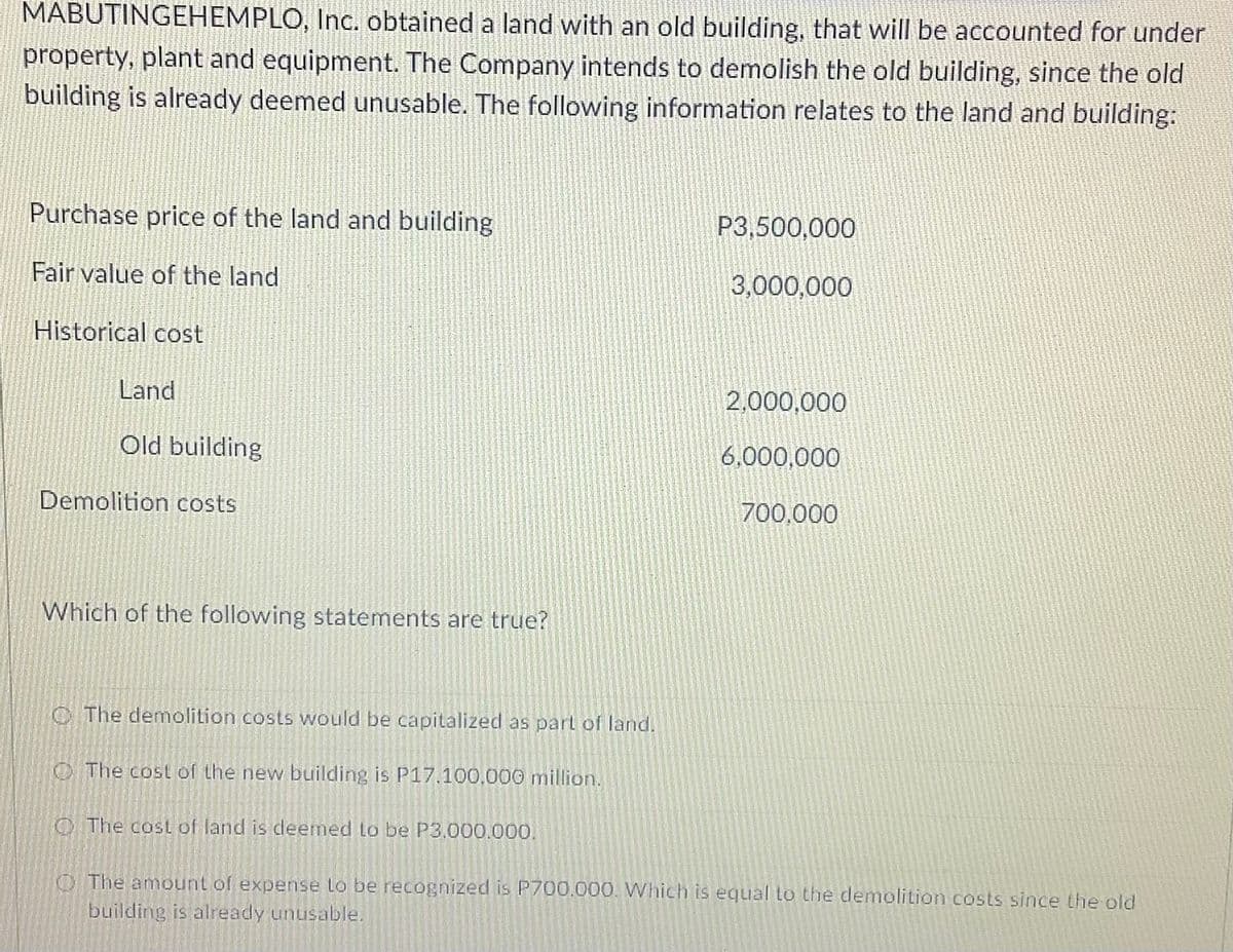 MABUTINGEHEMPLO, Inc. obtained a land with an old building, that will be accounted for under
property, plant and equipment. The Company intends to demolish the old building, since the old
building is already deemed unusable. The following information relates to the land and building:
Purchase price of the land and building
P3,500,000
Fair value of the land
3,000,000
Historical cost
Land
2.000,000
Old building
6.000,000
Demolition costs
700,000
Which of the following statements are true?
C The demolition costs would be capitalized as part of land.
O The cost of the new building is P17.100,000 million.
O The cost of land is deemed to be P3.000.000.
OThe amount of expense lo be recognized is P700.000. Which is equal to the demolition costs since the old
building is already unusable.
